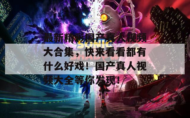 最新精彩国产真人视频大合集，快来看看都有什么好戏！国产真人视频大全等你发现！