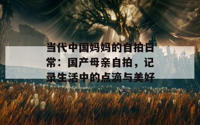 当代中国妈妈的自拍日常：国产母亲自拍，记录生活中的点滴与美好
