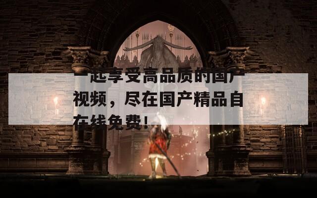 一起享受高品质的国产视频，尽在国产精品自在线免费！