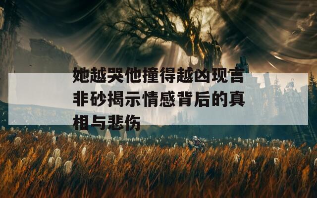 她越哭他撞得越凶现言非砂揭示情感背后的真相与悲伤