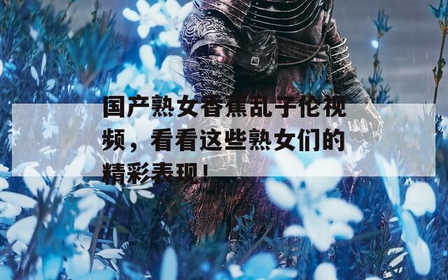 国产熟女香蕉乱子伦视频，看看这些熟女们的精彩表现！