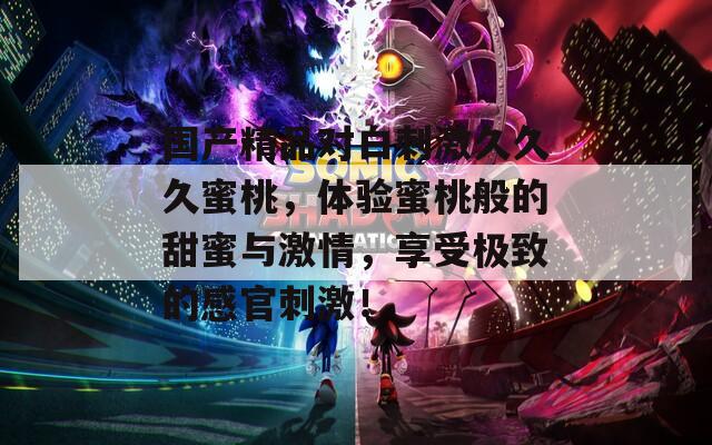 国产精品对白刺激久久久蜜桃，体验蜜桃般的甜蜜与激情，享受极致的感官刺激！