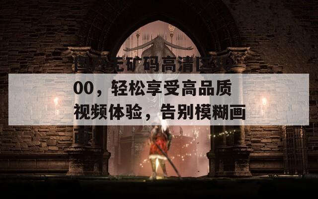 国产无矿码高清区3000，轻松享受高品质视频体验，告别模糊画面！