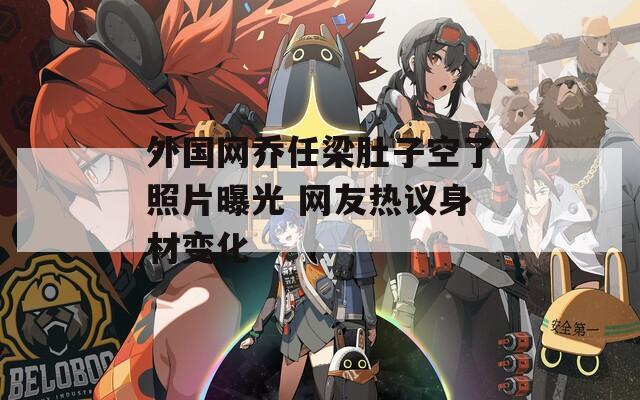 外国网乔任梁肚子空了照片曝光 网友热议身材变化