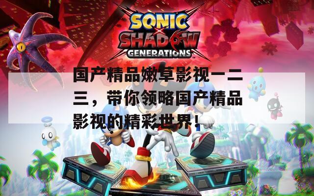 国产精品嫩草影视一二三，带你领略国产精品影视的精彩世界！