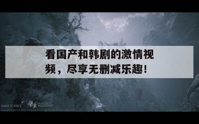 看国产和韩剧的激情视频，尽享无删减乐趣！