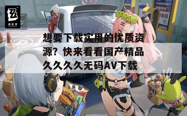 想要下载实用的优质资源？快来看看国产精品久久久久无码AV下载！
