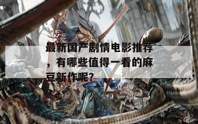 最新国产剧情电影推荐，有哪些值得一看的麻豆新作呢？