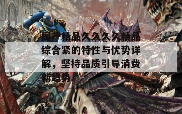 国产精品久久久久精品综合紧的特性与优势详解，坚持品质引导消费新趋势
