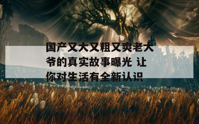 国产又大又粗又爽老大爷的真实故事曝光 让你对生活有全新认识