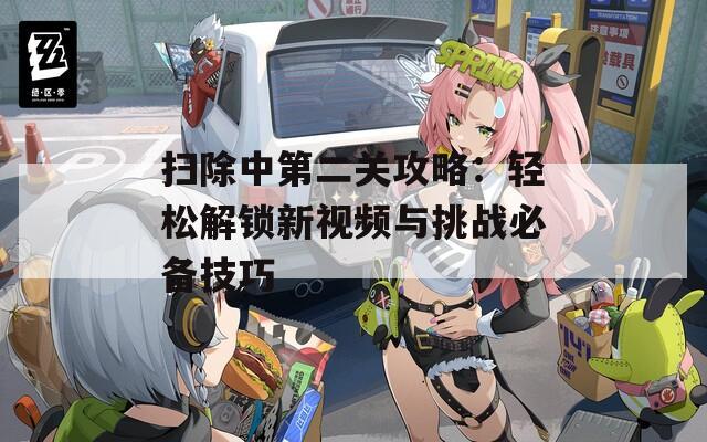 扫除中第二关攻略：轻松解锁新视频与挑战必备技巧