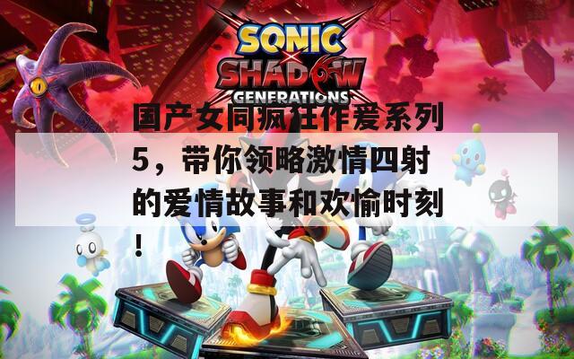 国产女同疯狂作爰系列5，带你领略激情四射的爱情故事和欢愉时刻！
