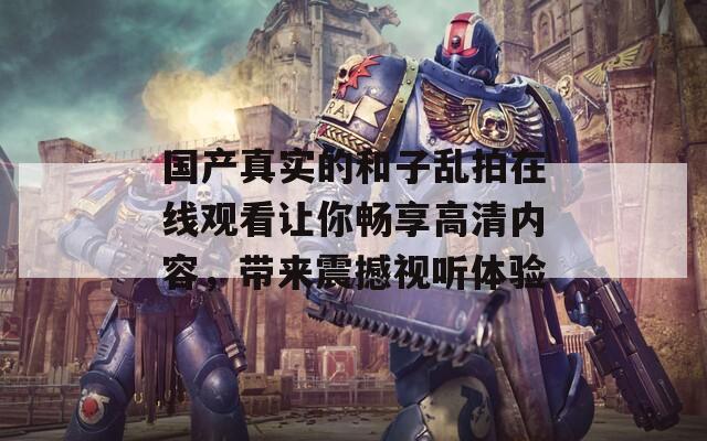 国产真实的和子乱拍在线观看让你畅享高清内容，带来震撼视听体验