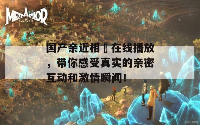 国产亲近相奷在线播放，带你感受真实的亲密互动和激情瞬间！