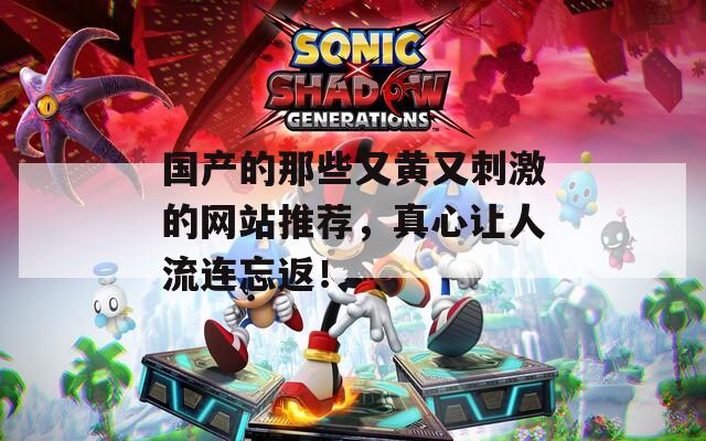 国产的那些又黄又刺激的网站推荐，真心让人流连忘返！