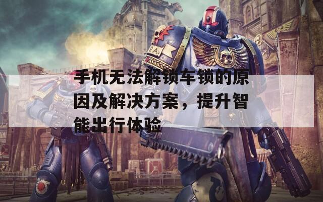 手机无法解锁车锁的原因及解决方案，提升智能出行体验