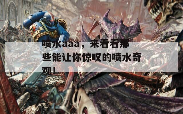 喷水aaa，来看看那些能让你惊叹的喷水奇观！