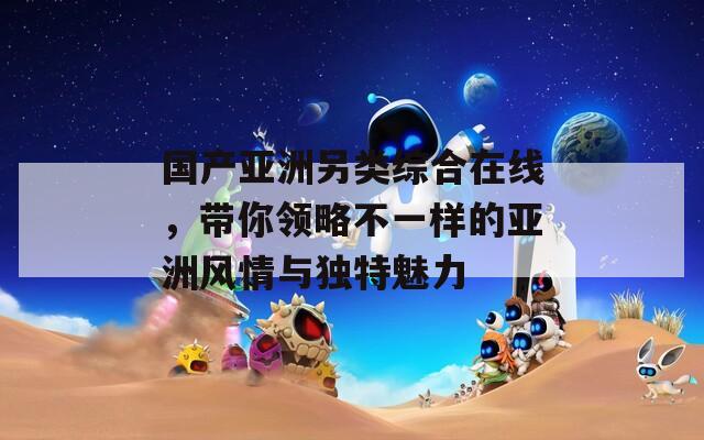 国产亚洲另类综合在线，带你领略不一样的亚洲风情与独特魅力