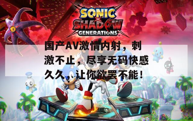 国产AV激情内射，刺激不止，尽享无码快感久久，让你欲罢不能！