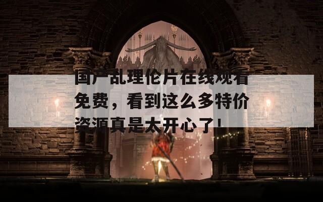 国产乱理伦片在线观看免费，看到这么多特价资源真是太开心了！