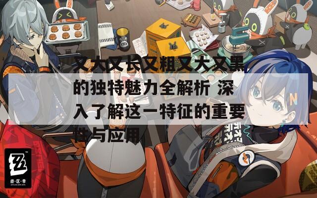 又大又长又粗又大又黑的独特魅力全解析 深入了解这一特征的重要性与应用