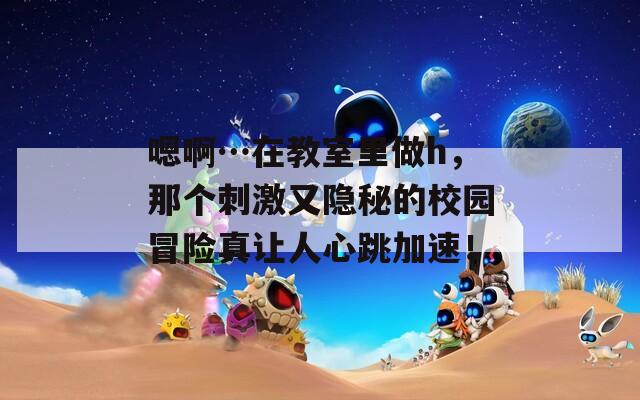 嗯啊…在教室里做h，那个刺激又隐秘的校园冒险真让人心跳加速！
