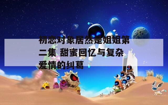 初恋对象居然是姐姐第二集 甜蜜回忆与复杂爱情的纠葛