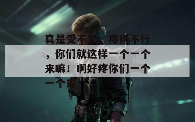 真是受不了，疼得不行，你们就这样一个一个来嘛！啊好疼你们一个一个来