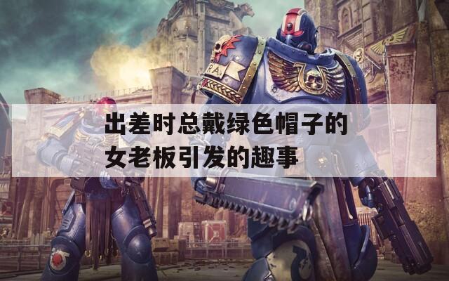 出差时总戴绿色帽子的女老板引发的趣事