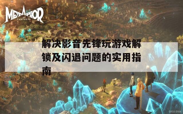 解决影音先锋玩游戏解锁及闪退问题的实用指南