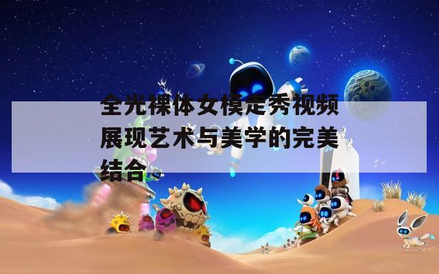 全光裸体女模走秀视频展现艺术与美学的完美结合