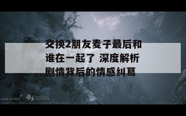 交换2朋友麦子最后和谁在一起了 深度解析剧情背后的情感纠葛