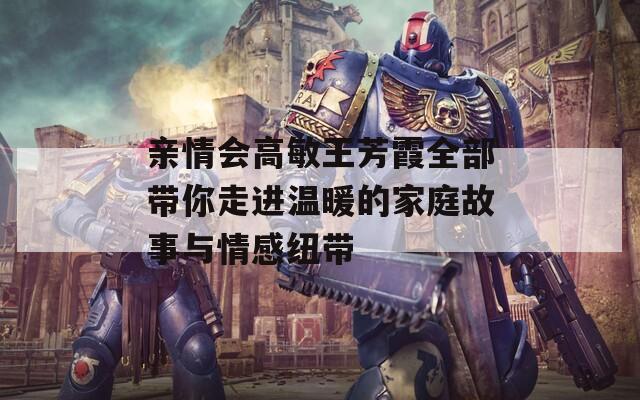 亲情会高敏王芳霞全部带你走进温暖的家庭故事与情感纽带