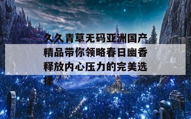 久久青草无码亚洲国产精品带你领略春日幽香释放内心压力的完美选择