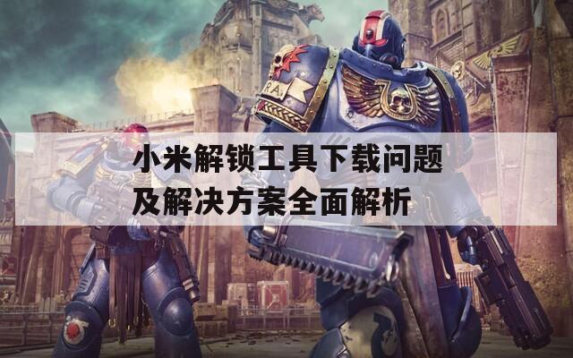 小米解锁工具下载问题及解决方案全面解析