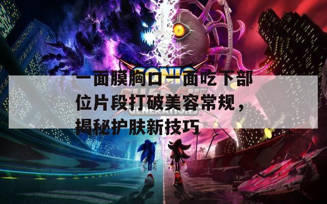一面膜胸口一面吃下部位片段打破美容常规，揭秘护肤新技巧