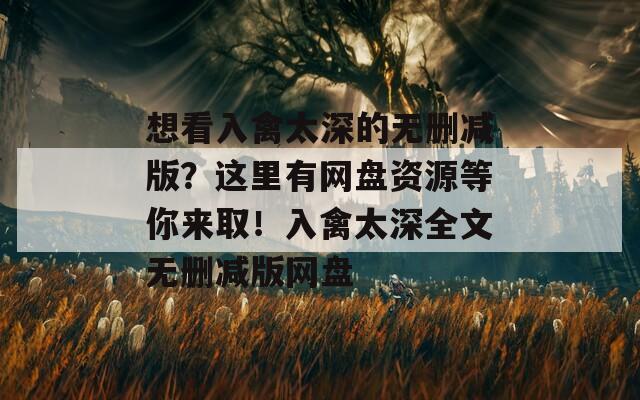 想看入禽太深的无删减版？这里有网盘资源等你来取！入禽太深全文无删减版网盘
