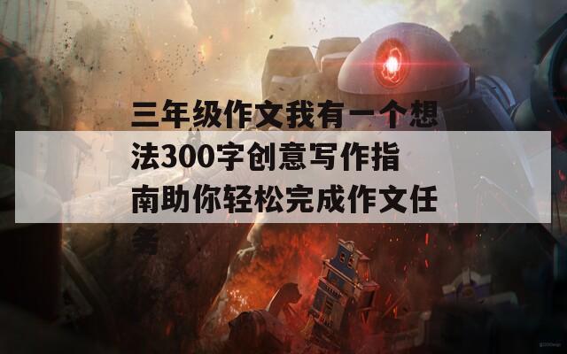 三年级作文我有一个想法300字创意写作指南助你轻松完成作文任务
