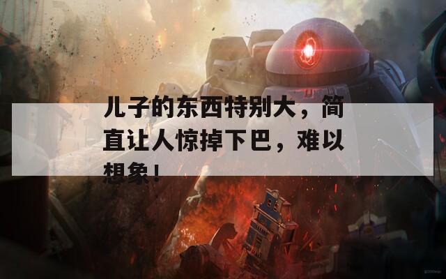 儿子的东西特别大，简直让人惊掉下巴，难以想象！