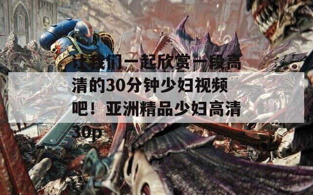 让我们一起欣赏一段高清的30分钟少妇视频吧！亚洲精品少妇高清30p