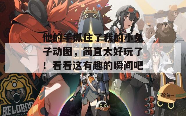他的手抓住了我的小兔子动图，简直太好玩了！看看这有趣的瞬间吧！