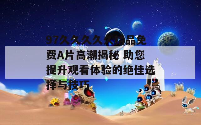 97久久久久久精品免费A片高潮揭秘 助您提升观看体验的绝佳选择与技巧