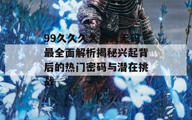 99久久久久久久无码最全面解析揭秘兴起背后的热门密码与潜在挑战