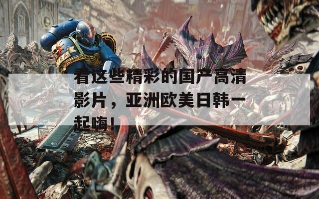 看这些精彩的国产高清影片，亚洲欧美日韩一起嗨！