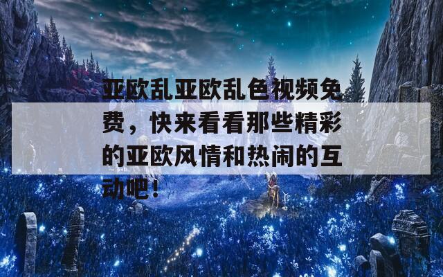 亚欧乱亚欧乱色视频免费，快来看看那些精彩的亚欧风情和热闹的互动吧！