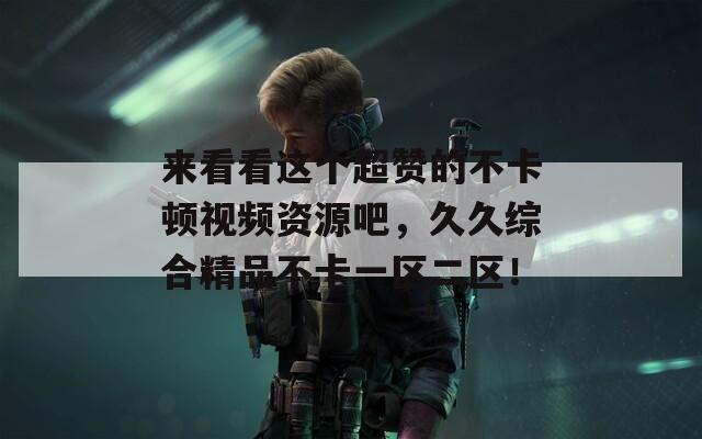 来看看这个超赞的不卡顿视频资源吧，久久综合精品不卡一区二区！