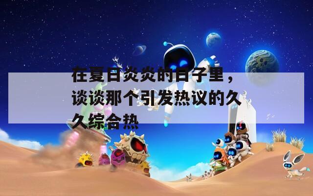 在夏日炎炎的日子里，谈谈那个引发热议的久久综合热