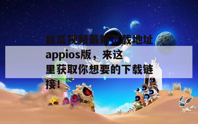丝瓜视频最新下载地址appios版，来这里获取你想要的下载链接！