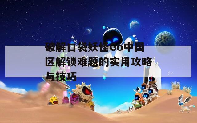 破解口袋妖怪Go中国区解锁难题的实用攻略与技巧