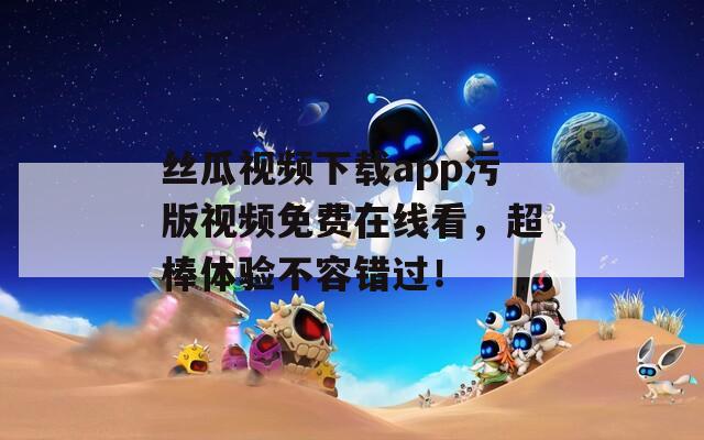 丝瓜视频下载app污版视频免费在线看，超棒体验不容错过！